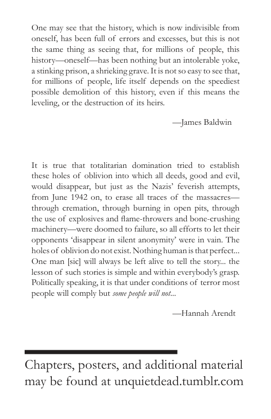 One may see that the history, which is now indivisible from oneself, has been full of errors and excesses, but this is not the same thing as sceing that, for millions of people, this history—oneself—has been nothing but an intolerable yoke, a stinking prison, a shricking grave. Itis not so casy to see that, for millions of people, life itself depends on the speediest possible demolition of this history, even if this means the leveling, or the destruction of its heirs.  James Baldwin  It is true that tolitarian domination tried 1o establish these holes of oblivion into which all deeds, good and evil, would disappear, but just as the Nazis® feverish attemprs, from June 1942 on, to erase all traces of the massacres— through cremation, through burning in open pits, through the use of explosives and flame-throwers and bone-crushing machinery—were doomed to failure, so all efforts to let their opponents ‘disappear in silent anonymity’ were in vain. The holes of oblivion do notexist. Nothing human is that perfect. One man [sic] will always be left alive o tell the story... the lesson of such stories is simple and within everybody’ grasp. Politically speaking, it is that under conditions of terror most people will comply but sore people will or...  —Hannah Arendt  ————————— Chapters, posters, and additional material  may be found at unquietdead.tumblr.com 
